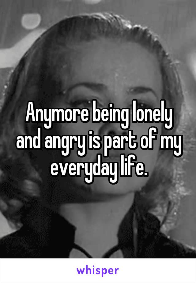 Anymore being lonely and angry is part of my everyday life.