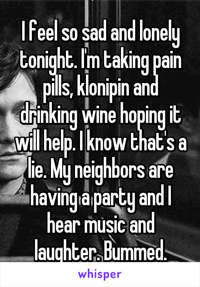 I feel so sad and lonely tonight. I'm taking pain pills, klonipin and drinking wine hoping it will help. I know that's a lie. My neighbors are having a party and I hear music and laughter. Bummed.