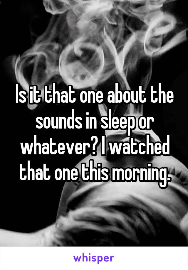 Is it that one about the sounds in sleep or whatever? I watched that one this morning.