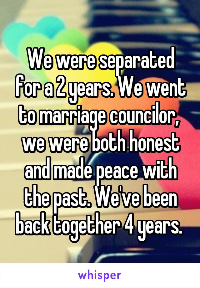 We were separated for a 2 years. We went to marriage councilor,  we were both honest and made peace with the past. We've been back together 4 years. 