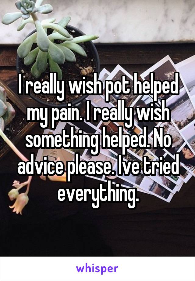 I really wish pot helped my pain. I really wish something helped. No advice please. Ive tried everything.