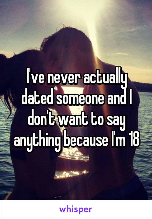 I've never actually dated someone and I don't want to say anything because I'm 18