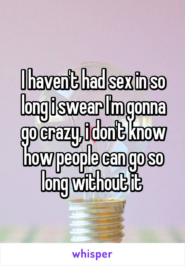 I haven't had sex in so long i swear I'm gonna go crazy, i don't know how people can go so long without it 