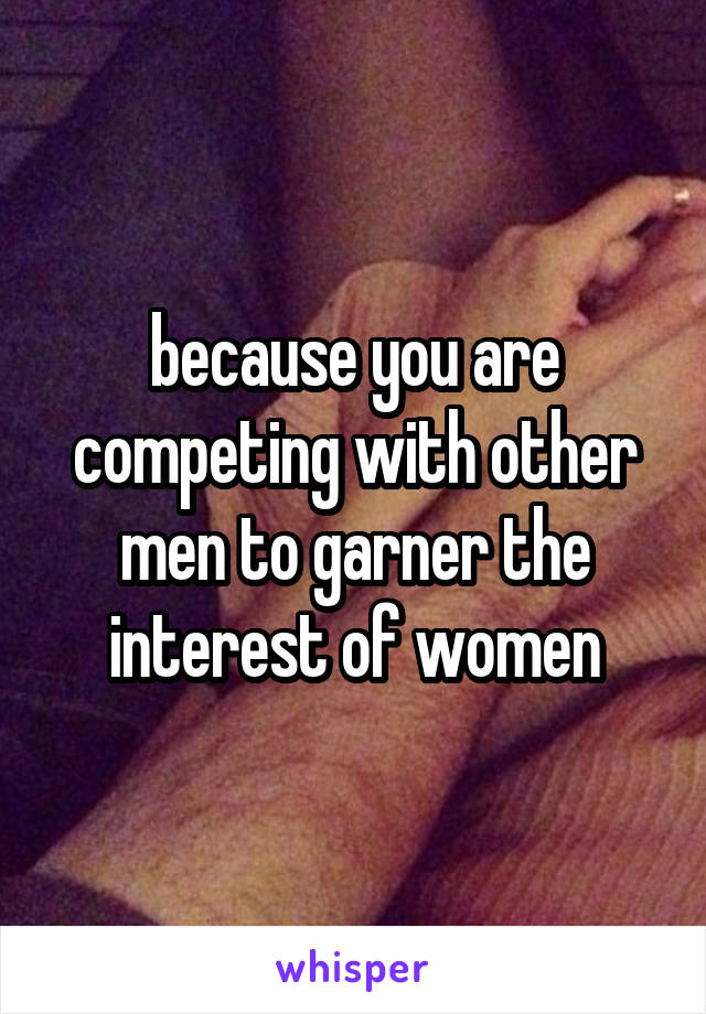 because you are competing with other men to garner the interest of women