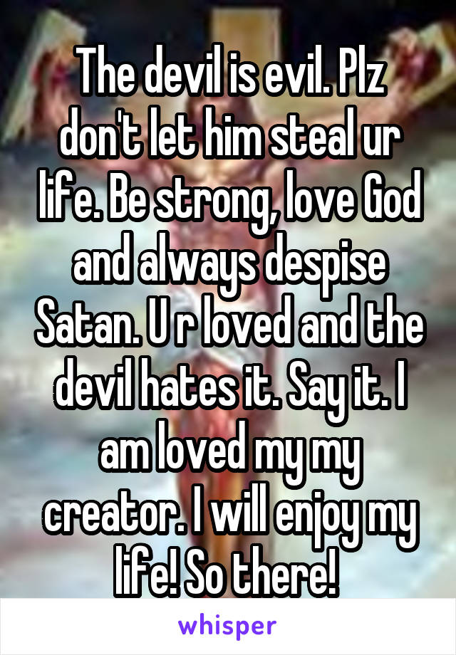 The devil is evil. Plz don't let him steal ur life. Be strong, love God and always despise Satan. U r loved and the devil hates it. Say it. I am loved my my creator. I will enjoy my life! So there! 