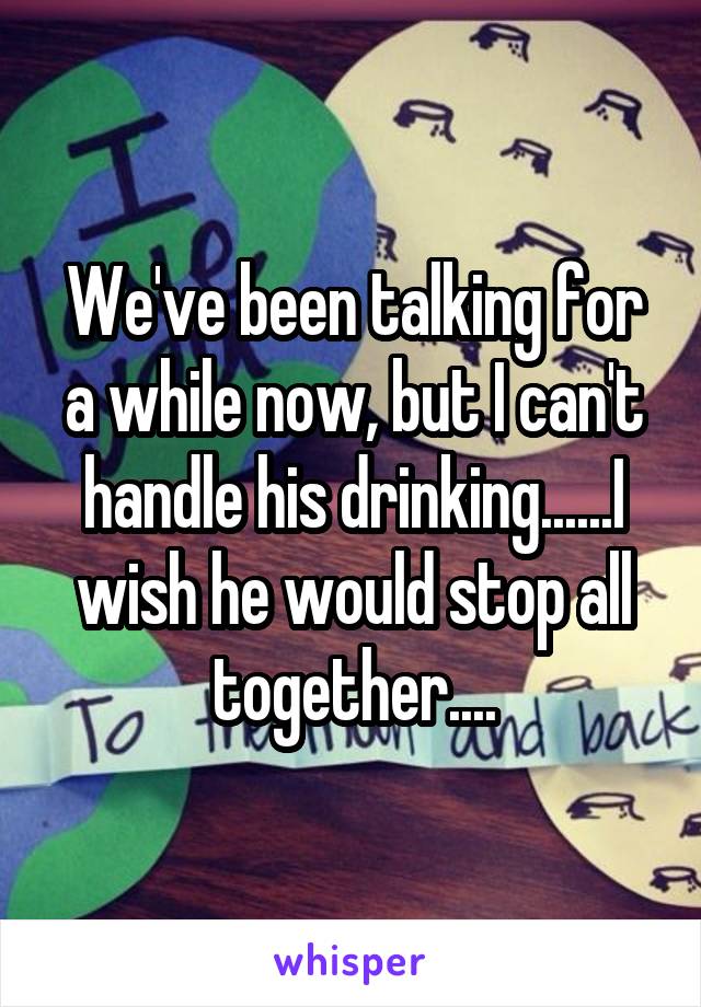 We've been talking for a while now, but I can't handle his drinking......I wish he would stop all together....
