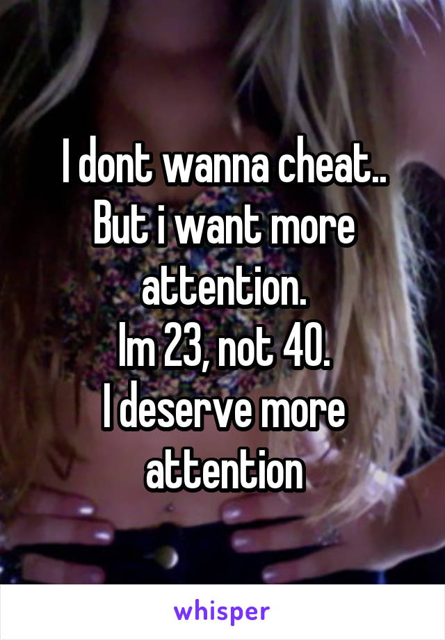 I dont wanna cheat..
But i want more attention.
Im 23, not 40.
I deserve more attention