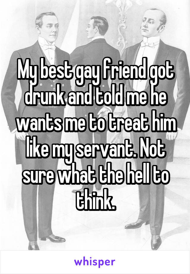 My best gay friend got drunk and told me he wants me to treat him like my servant. Not sure what the hell to think.