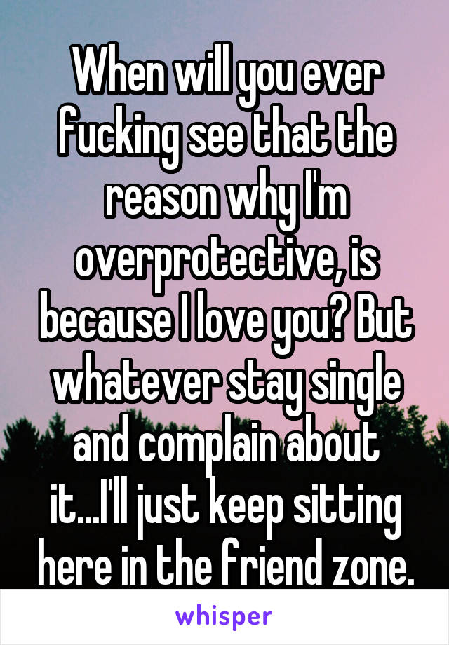 When will you ever fucking see that the reason why I'm overprotective, is because I love you? But whatever stay single and complain about it...I'll just keep sitting here in the friend zone.