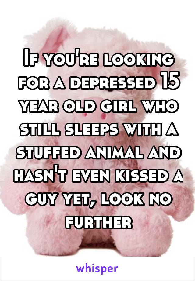 If you're looking for a depressed 15 year old girl who still sleeps with a stuffed animal and hasn't even kissed a guy yet, look no further