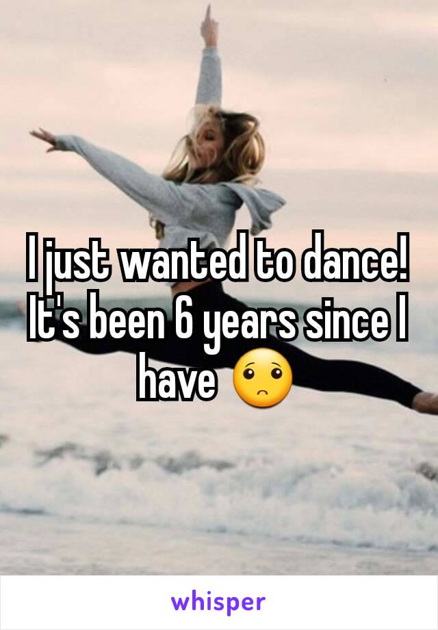 I just wanted to dance! It's been 6 years since I have 🙁