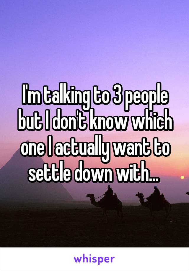 I'm talking to 3 people but I don't know which one I actually want to settle down with... 