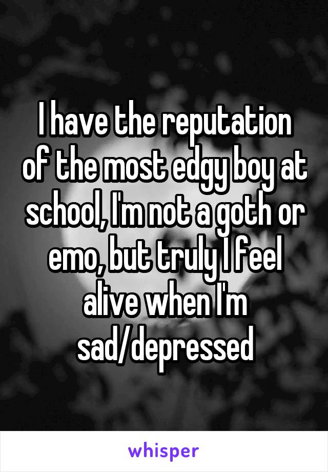 I have the reputation of the most edgy boy at school, I'm not a goth or emo, but truly I feel alive when I'm sad/depressed
