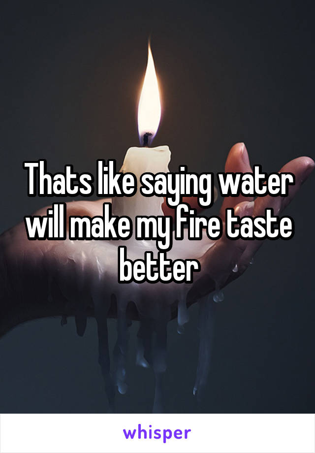 Thats like saying water will make my fire taste better