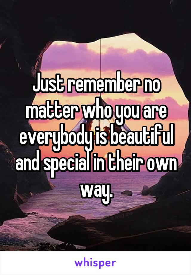 Just remember no matter who you are everybody is beautiful and special in their own way.