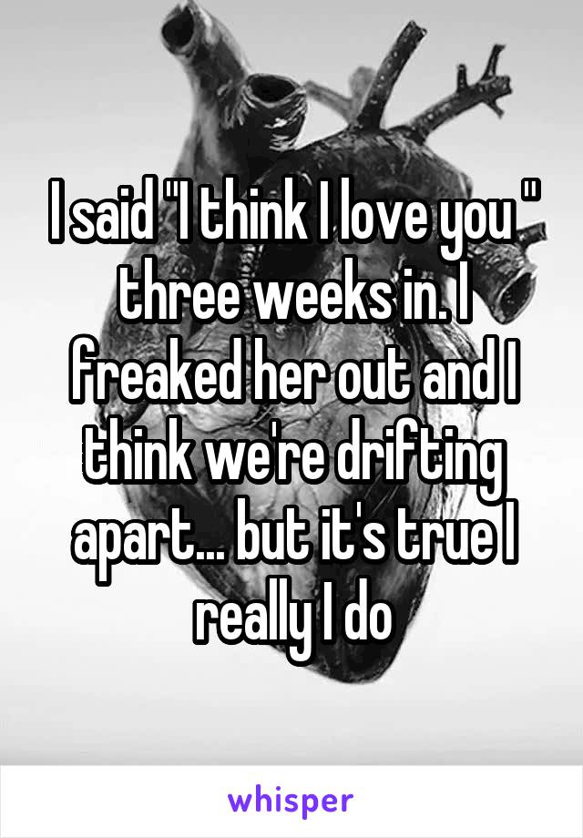 I said "I think I love you " three weeks in. I freaked her out and I think we're drifting apart... but it's true I really I do