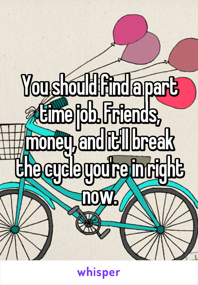 You should find a part time job. Friends, money, and it'll break the cycle you're in right now.