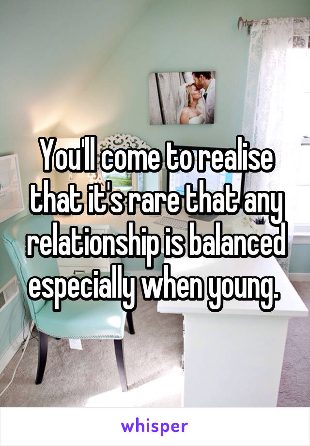 You'll come to realise that it's rare that any relationship is balanced especially when young. 