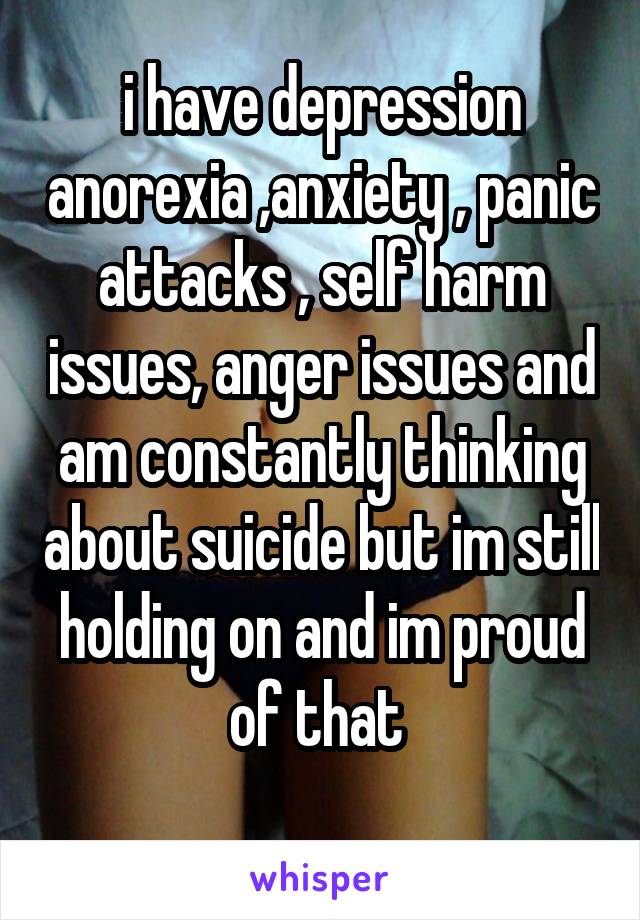 i have depression anorexia ,anxiety , panic attacks , self harm issues, anger issues and am constantly thinking about suicide but im still holding on and im proud of that 
