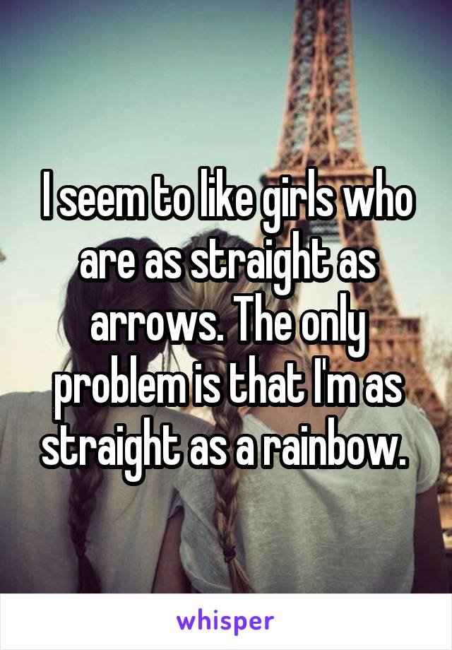 I seem to like girls who are as straight as arrows. The only problem is that I'm as straight as a rainbow. 