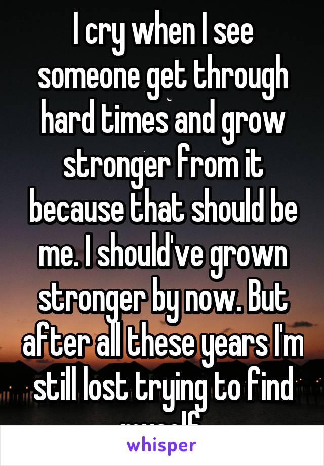 I cry when I see someone get through hard times and grow stronger from it because that should be me. I should've grown stronger by now. But after all these years I'm still lost trying to find myself.