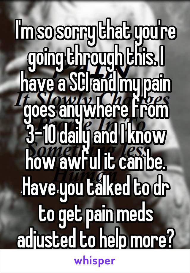 I'm so sorry that you're going through this. I have a SCI and my pain goes anywhere from 3-10 daily and I know how awful it can be. Have you talked to dr to get pain meds adjusted to help more?