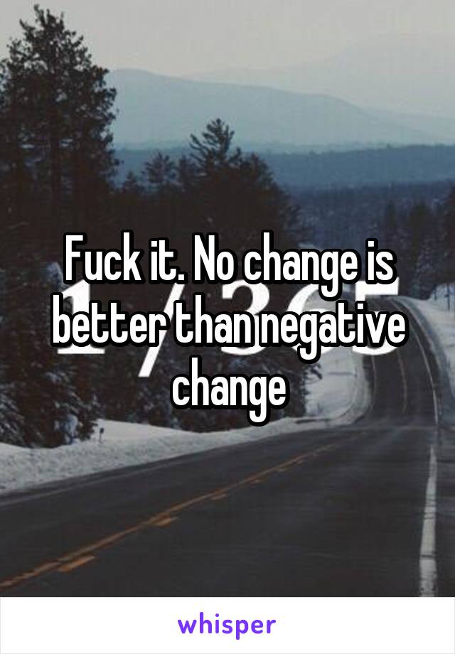 Fuck it. No change is better than negative change