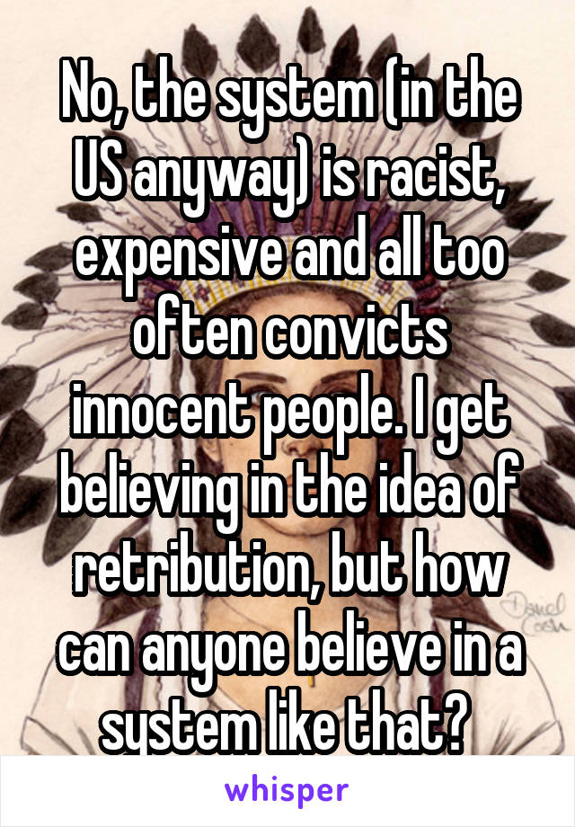 No, the system (in the US anyway) is racist, expensive and all too often convicts innocent people. I get believing in the idea of retribution, but how can anyone believe in a system like that? 