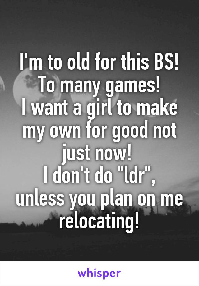 I'm to old for this BS!
To many games!
I want a girl to make my own for good not just now! 
I don't do "ldr", unless you plan on me relocating!