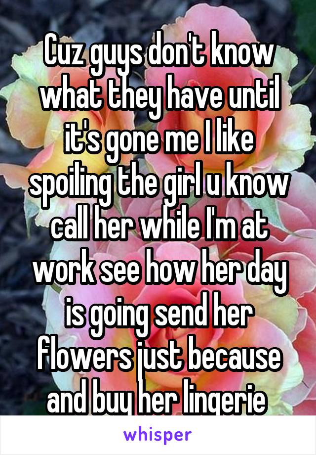 Cuz guys don't know what they have until it's gone me I like spoiling the girl u know call her while I'm at work see how her day is going send her flowers just because and buy her lingerie 
