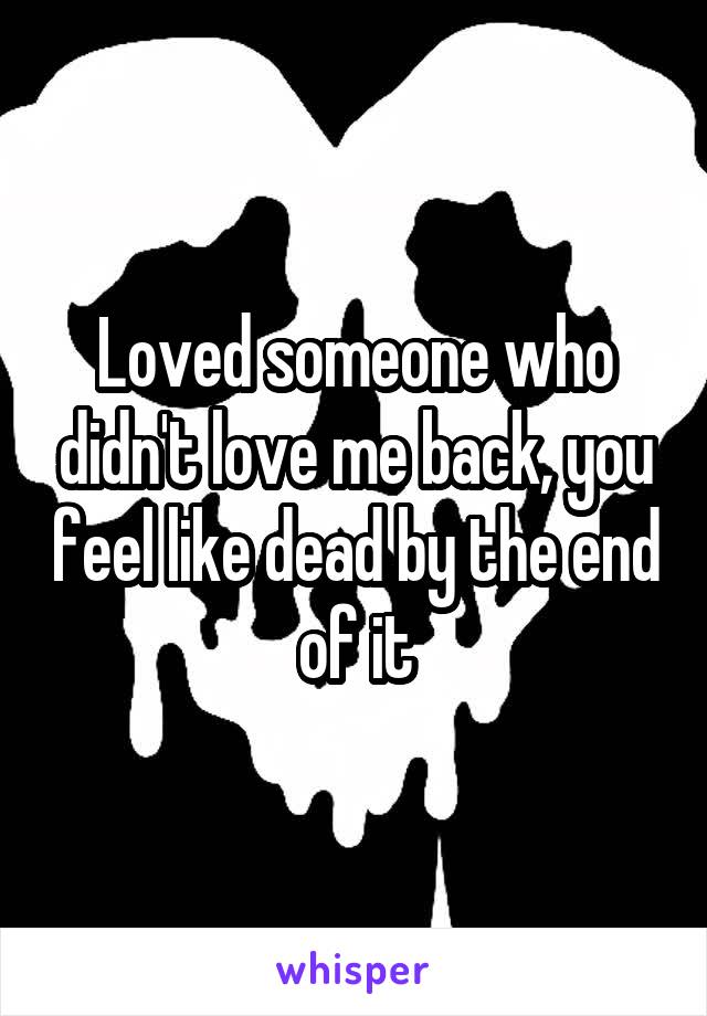 Loved someone who didn't love me back, you feel like dead by the end of it