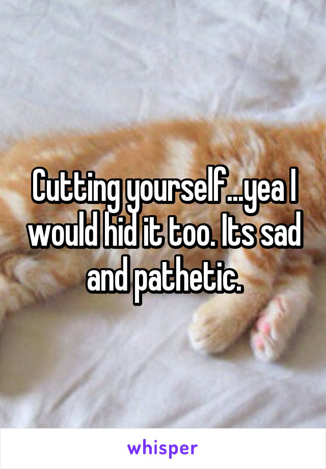 Cutting yourself...yea I would hid it too. Its sad and pathetic.