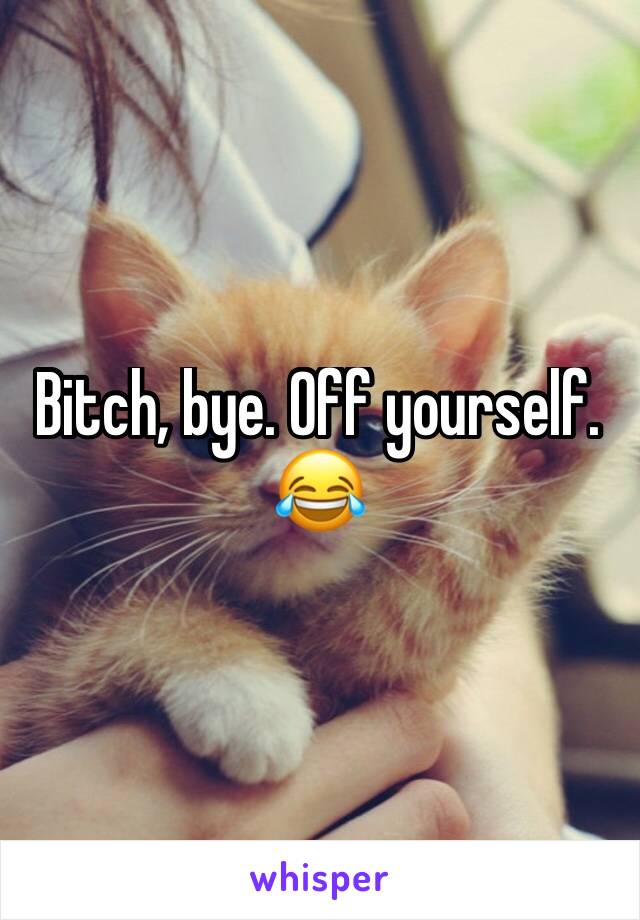 Bitch, bye. Off yourself.
😂