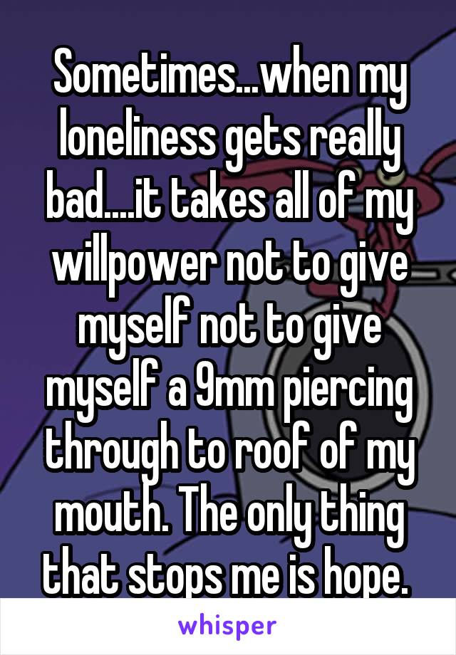 Sometimes...when my loneliness gets really bad....it takes all of my willpower not to give myself not to give myself a 9mm piercing through to roof of my mouth. The only thing that stops me is hope. 