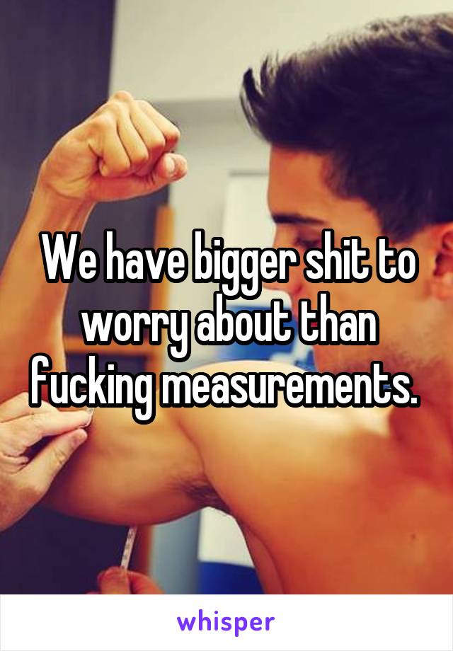 We have bigger shit to worry about than fucking measurements. 
