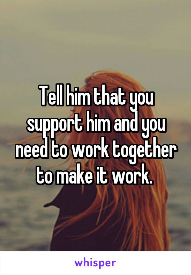 Tell him that you support him and you need to work together to make it work. 
