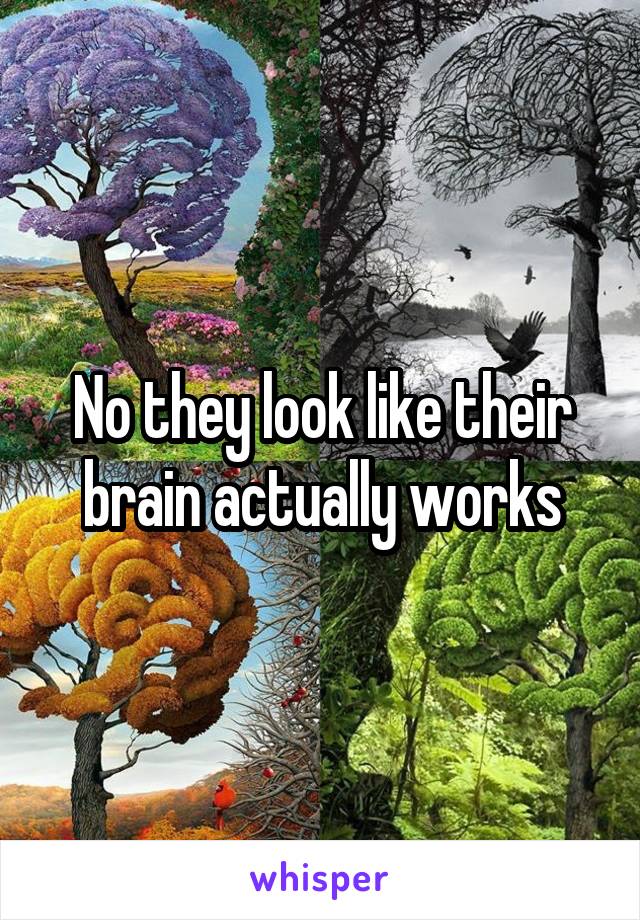 No they look like their brain actually works