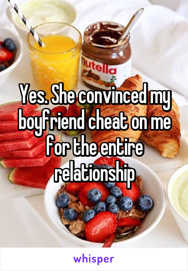 Yes. She convinced my boyfriend cheat on me for the entire relationship