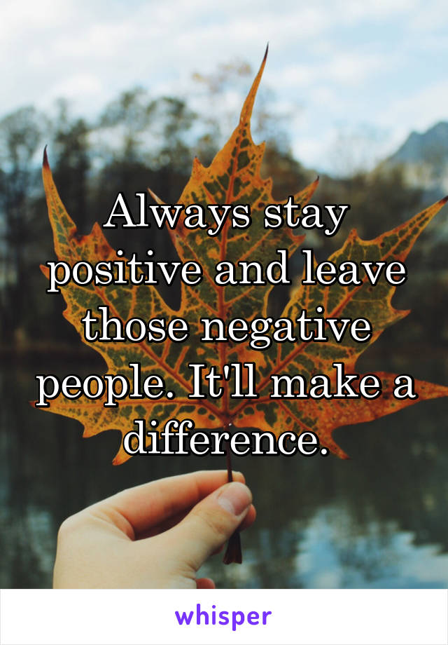 Always stay positive and leave those negative people. It'll make a difference.