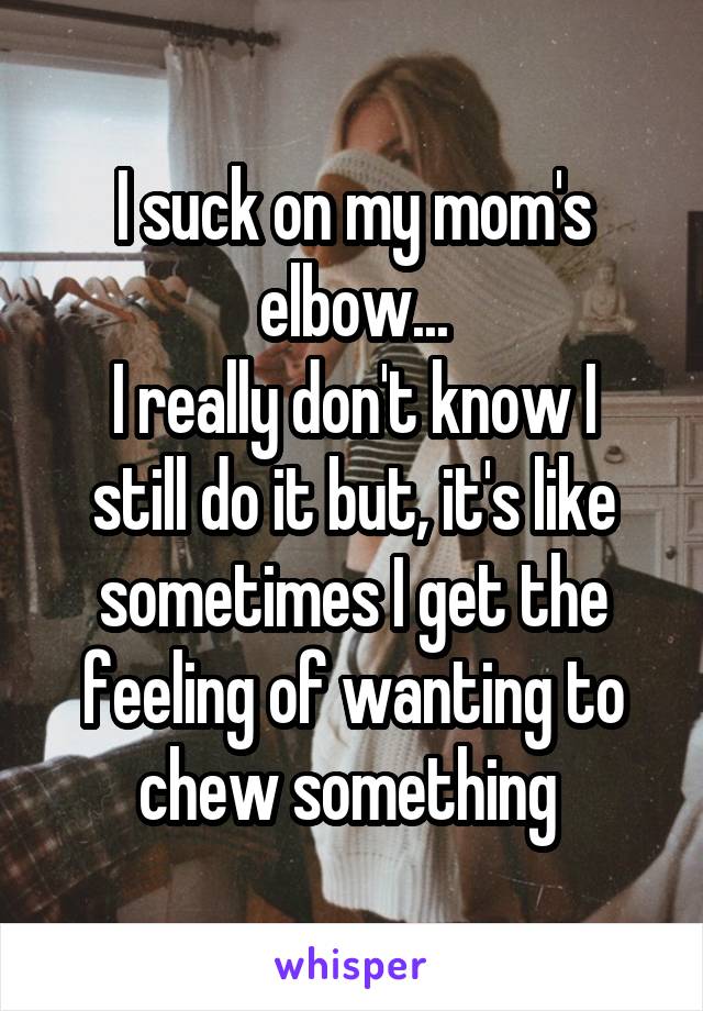 I suck on my mom's elbow...
I really don't know I still do it but, it's like sometimes I get the feeling of wanting to chew something 