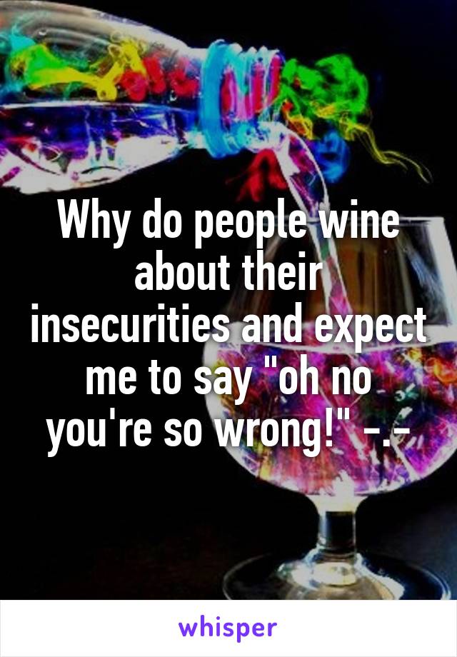 Why do people wine about their insecurities and expect me to say "oh no you're so wrong!" -.-