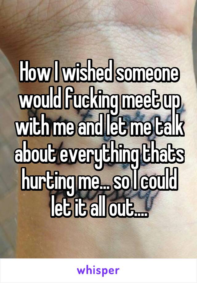 How I wished someone would fucking meet up with me and let me talk about everything thats hurting me... so I could let it all out....