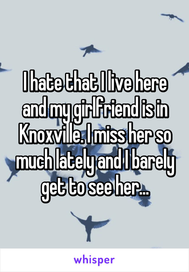 I hate that I live here and my girlfriend is in Knoxville. I miss her so much lately and I barely get to see her...