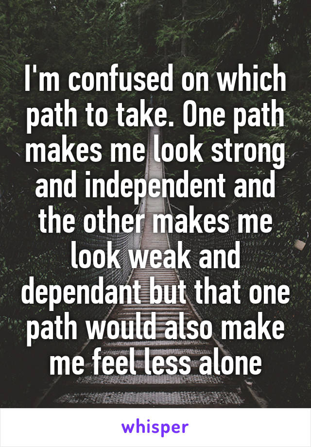 I'm confused on which path to take. One path makes me look strong and independent and the other makes me look weak and dependant but that one path would also make me feel less alone