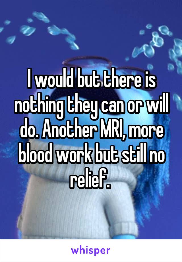 I would but there is nothing they can or will do. Another MRI, more blood work but still no relief. 