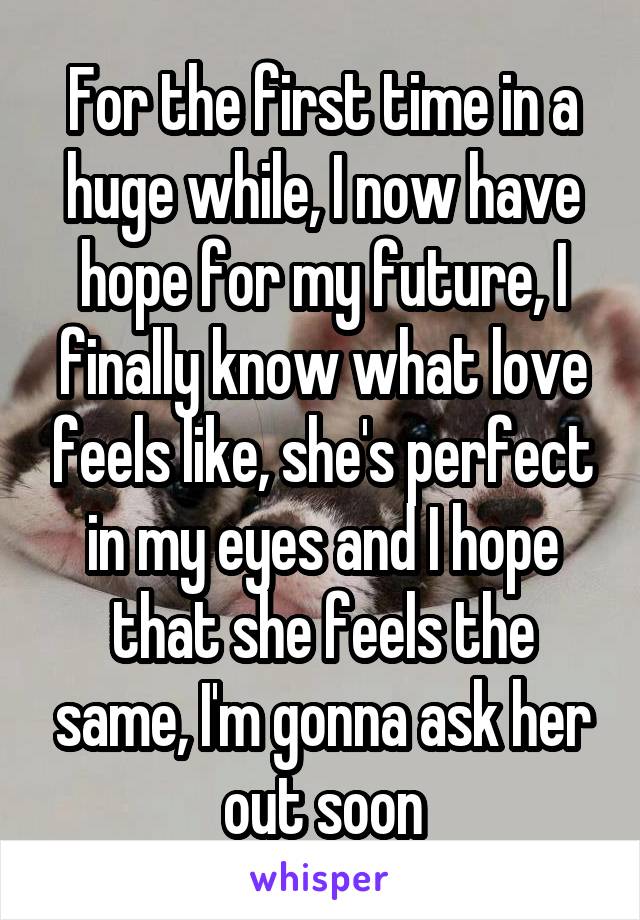 For the first time in a huge while, I now have hope for my future, I finally know what love feels like, she's perfect in my eyes and I hope that she feels the same, I'm gonna ask her out soon