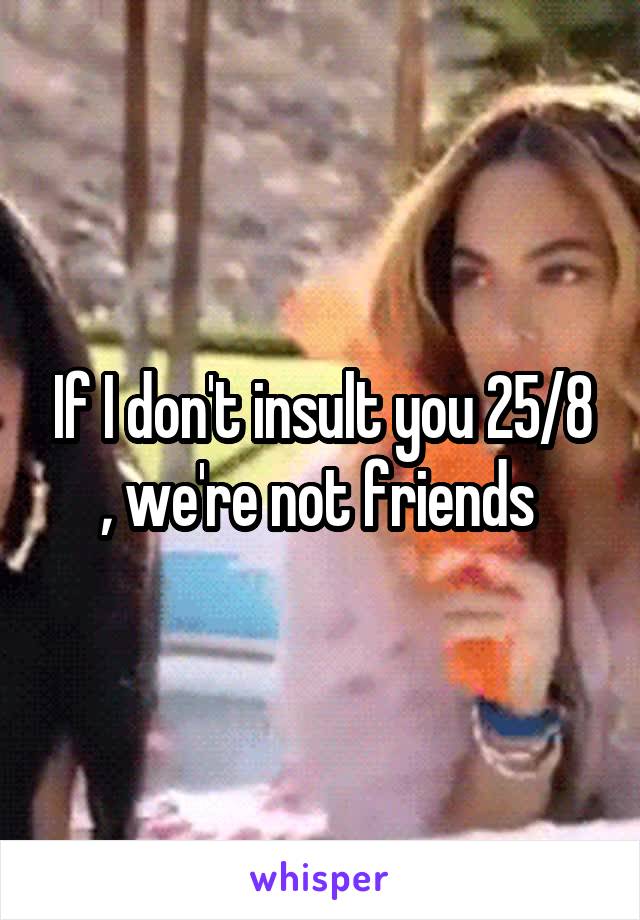 If I don't insult you 25/8 , we're not friends 