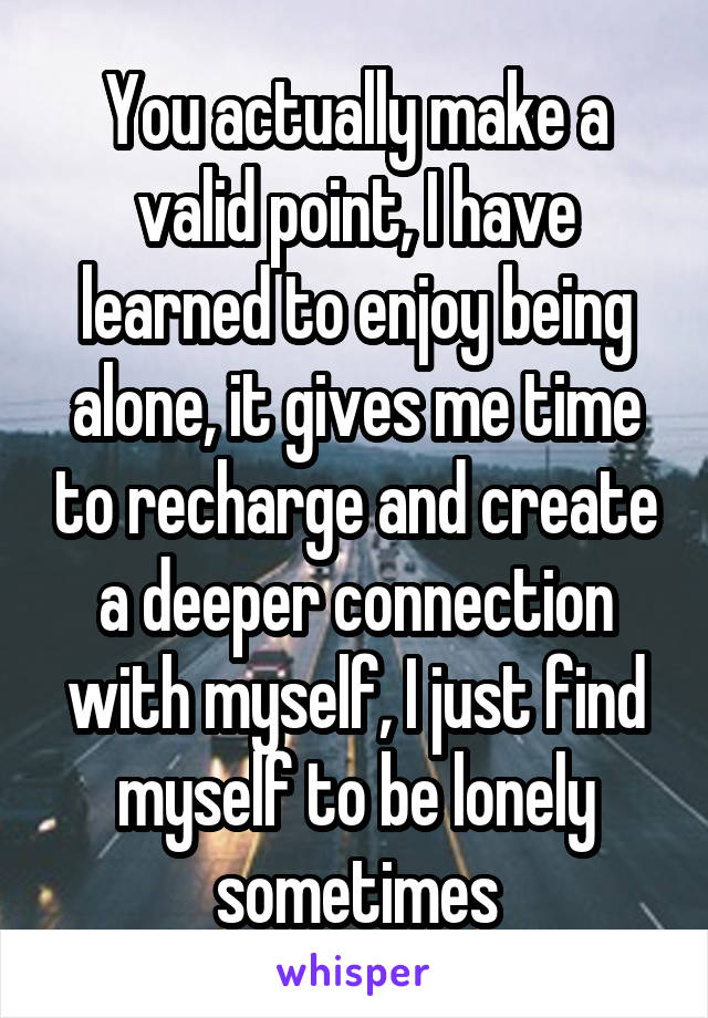 You actually make a valid point, I have learned to enjoy being alone, it gives me time to recharge and create a deeper connection with myself, I just find myself to be lonely sometimes