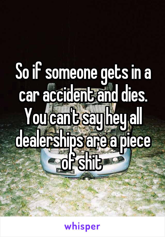 So if someone gets in a car accident and dies. You can't say hey all dealerships are a piece of shit 
