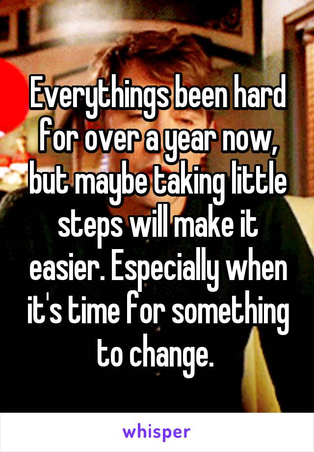 Everythings been hard for over a year now, but maybe taking little steps will make it easier. Especially when it's time for something to change. 
